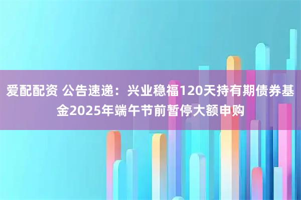 爱配配资 公告速递：兴业稳福120天持有期债券基金2025年端午节前暂停大额申购