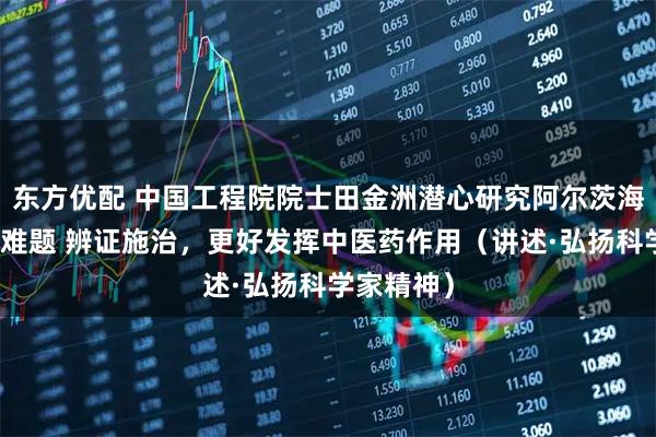 东方优配 中国工程院院士田金洲潜心研究阿尔茨海默病治疗难题 辨证施治，更好发挥中医药作用（讲述·弘扬科学家精神）