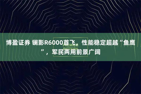 博盈证券 镧影R6000首飞，性能稳定超越“鱼鹰”，军民两用前景广阔