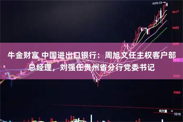 牛金财富 中国进出口银行：周旭文任主权客户部总经理，刘强任贵州省分行党委书记