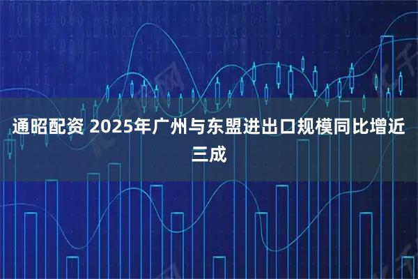 通昭配资 2025年广州与东盟进出口规模同比增近三成