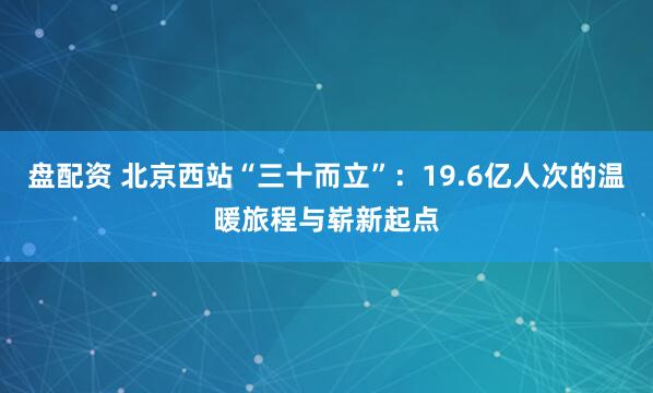 盘配资 北京西站“三十而立”：19.6亿人次的温暖旅程与崭新起点