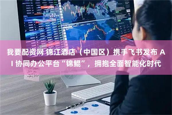 我要配资网 锦江酒店（中国区）携手飞书发布 AI 协同办公平台“锦鲲”，拥抱全面智能化时代