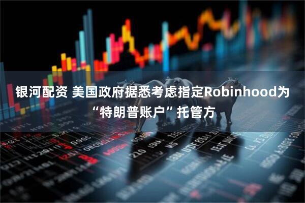 银河配资 美国政府据悉考虑指定Robinhood为“特朗普账户”托管方