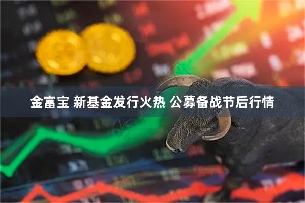 金富宝 新基金发行火热 公募备战节后行情