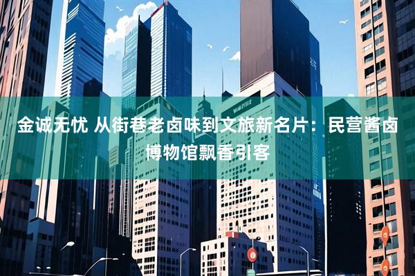 金诚无忧 从街巷老卤味到文旅新名片：民营酱卤博物馆飘香引客