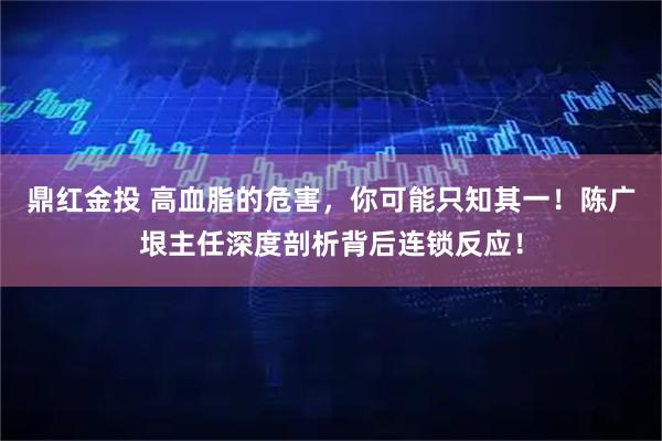 鼎红金投 高血脂的危害，你可能只知其一！陈广垠主任深度剖析背后连锁反应！