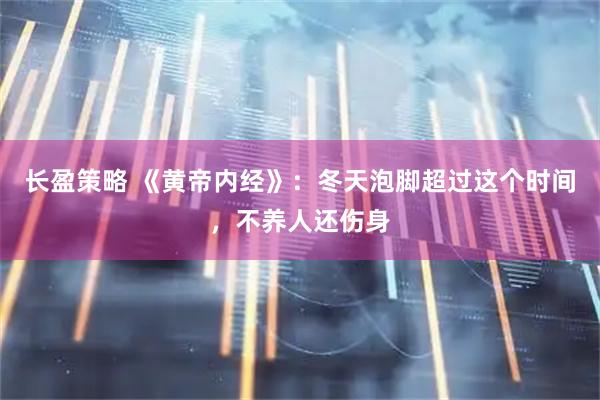 长盈策略 《黄帝内经》：冬天泡脚超过这个时间，不养人还伤身