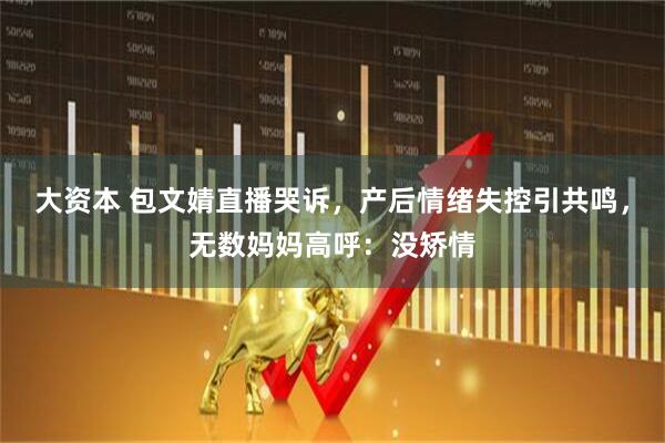 大资本 包文婧直播哭诉，产后情绪失控引共鸣，无数妈妈高呼：没矫情