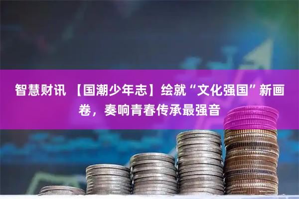 智慧财讯 【国潮少年志】绘就“文化强国”新画卷，奏响青春传承最强音