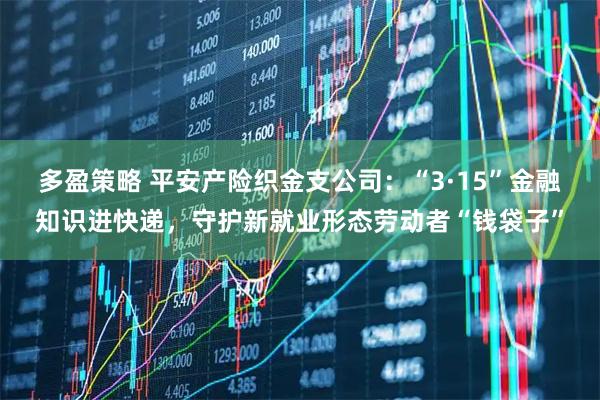 多盈策略 平安产险织金支公司：“3·15”金融知识进快递，守护新就业形态劳动者“钱袋子”