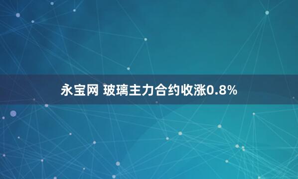 永宝网 玻璃主力合约收涨0.8%