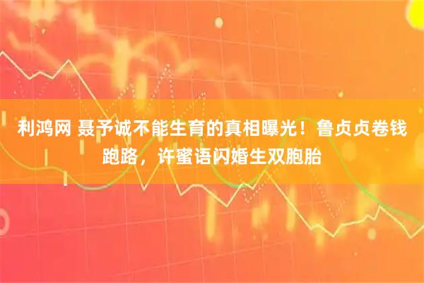 利鸿网 聂予诚不能生育的真相曝光！鲁贞贞卷钱跑路，许蜜语闪婚生双胞胎