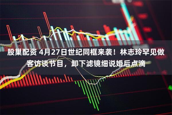 股巢配资 4月27日世纪同框来袭！林志玲罕见做客访谈节目，卸下滤镜细说婚后点滴