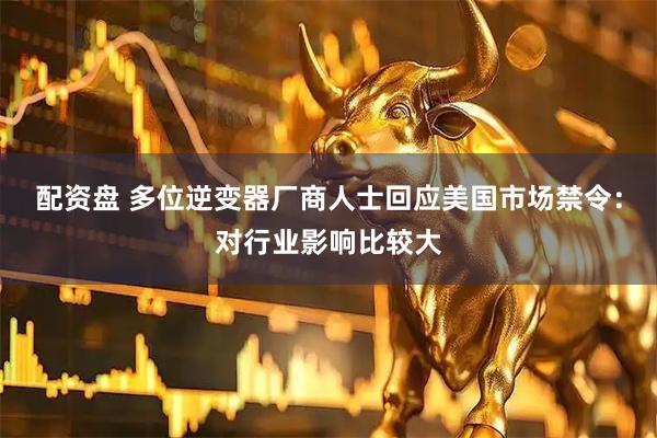 配资盘 多位逆变器厂商人士回应美国市场禁令：对行业影响比较大